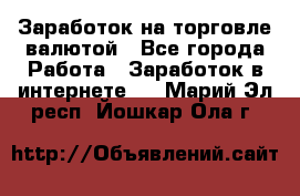 Заработок на торговле валютой - Все города Работа » Заработок в интернете   . Марий Эл респ.,Йошкар-Ола г.